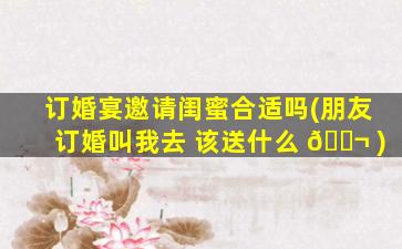 订婚宴邀请闺蜜合适吗(朋友订婚叫我去 该送什么 🐬 )